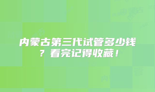 内蒙古第三代试管多少钱？看完记得收藏！