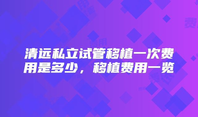 清远私立试管移植一次费用是多少,移植费用一览