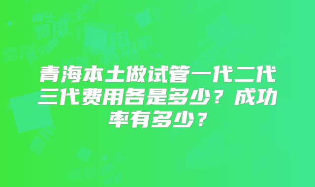 青海本土做试管一代二代三代费用各是多少?成功率有多少?