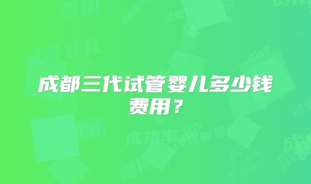 成都三代试管婴儿多少钱费用？