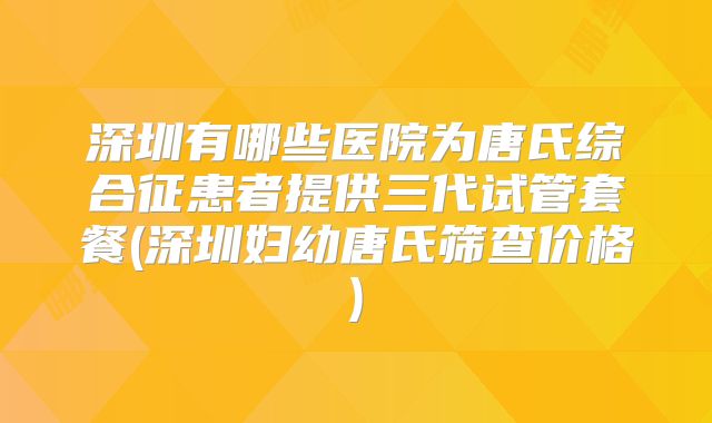 深圳有哪些医院为唐氏综合征患者提供三代试管套餐(深圳妇幼唐氏筛查价格)