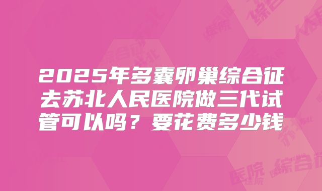 2025年多囊卵巢综合征去苏北人民医院做三代试管可以吗?要花费多少钱