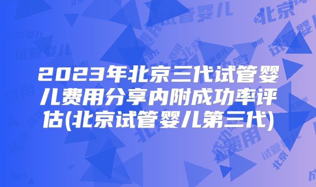2023年北京三代试管婴儿费用分享内附成功率评估(北京试管婴儿第三代)