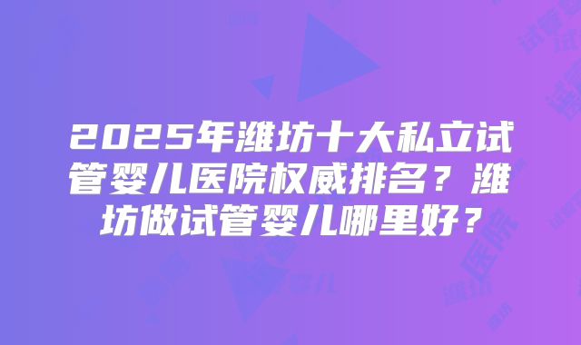 2025年潍坊十大私立试管婴儿医院权威排名?潍坊做试管婴儿哪里好?