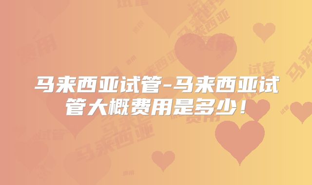 马来西亚试管-马来西亚试管大概费用是多少！