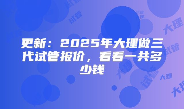更新：2025年大理做三代试管报价，看看一共多少钱