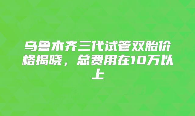 乌鲁木齐三代试管双胎价格揭晓，总费用在10万以上