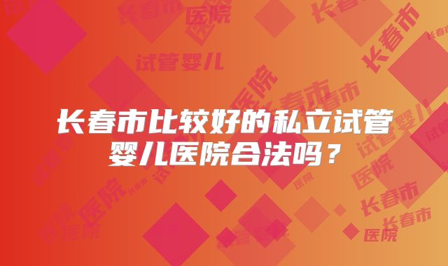 长春市比较好的私立试管婴儿医院合法吗？