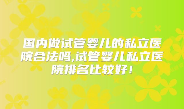 国内做试管婴儿的私立医院合法吗,试管婴儿私立医院排名比较好！