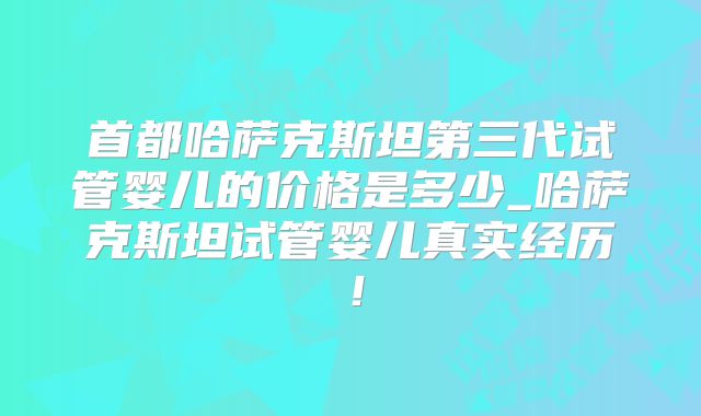 首都哈萨克斯坦第三代试管婴儿的价格是多少_哈萨克斯坦试管婴儿真实经历！