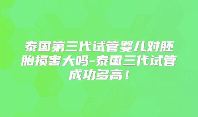 泰国第三代试管婴儿对胚胎损害大吗-泰国三代试管成功多高！