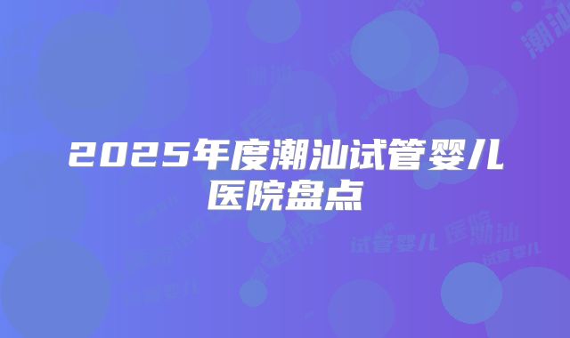 2025年度潮汕试管婴儿医院盘点