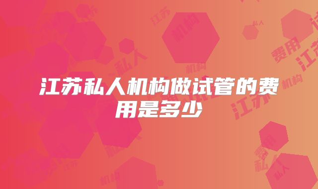 江苏私人机构做试管的费用是多少