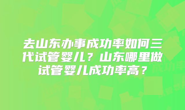 去山东办事成功率如何三代试管婴儿？山东哪里做试管婴儿成功率高？