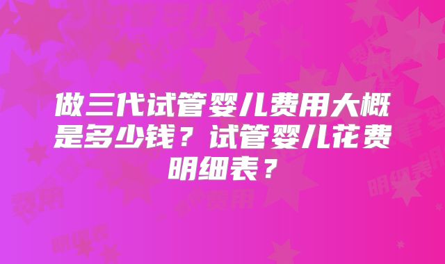 做三代试管婴儿费用大概是多少钱？试管婴儿花费明细表？