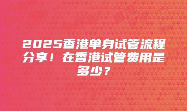2025香港单身试管流程分享！在香港试管费用是多少？