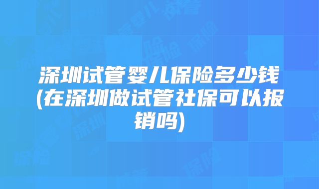 深圳试管婴儿保险多少钱(在深圳做试管社保可以报销吗)