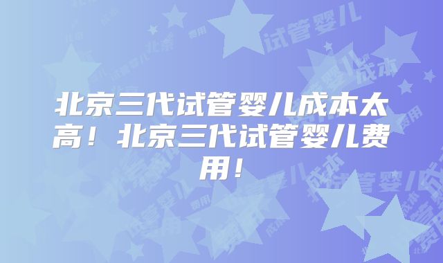 北京三代试管婴儿成本太高！北京三代试管婴儿费用！