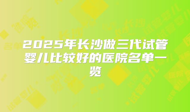 2025年长沙做三代试管婴儿比较好的医院名单一览