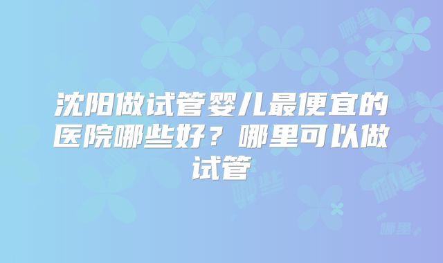 沈阳做试管婴儿最便宜的医院哪些好?哪里可以做试管