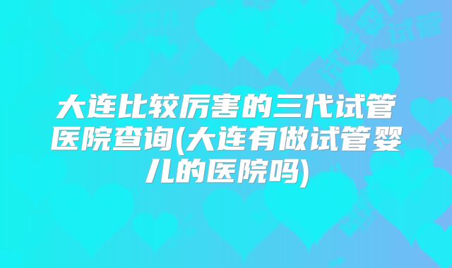 大连比较厉害的三代试管医院查询(大连有做试管婴儿的医院吗)