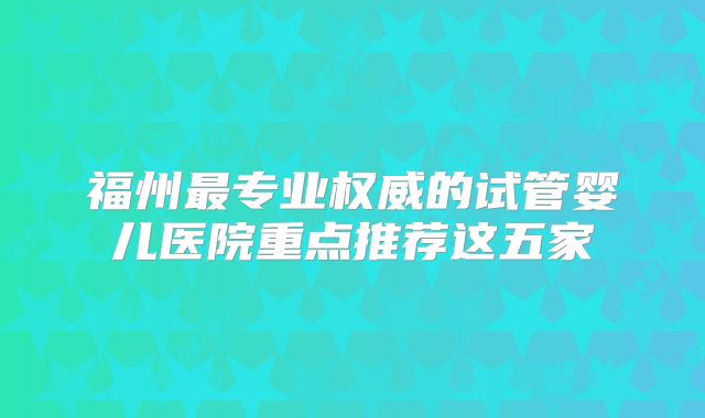 福州最专业权威的试管婴儿医院重点推荐这五家