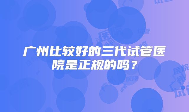 广州比较好的三代试管医院是正规的吗？