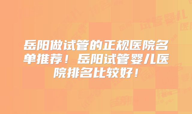 岳阳做试管的正规医院名单推荐！岳阳试管婴儿医院排名比较好！