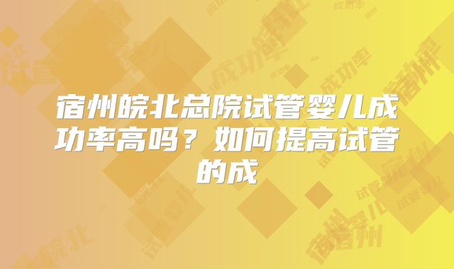 宿州皖北总院试管婴儿成功率高吗？如何提高试管的成