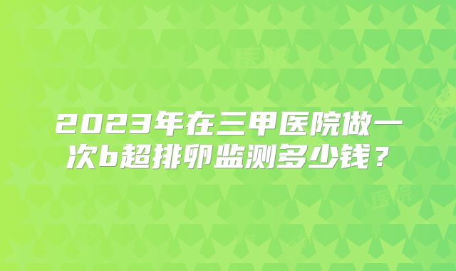 2023年在三甲医院做一次b超排卵监测多少钱？