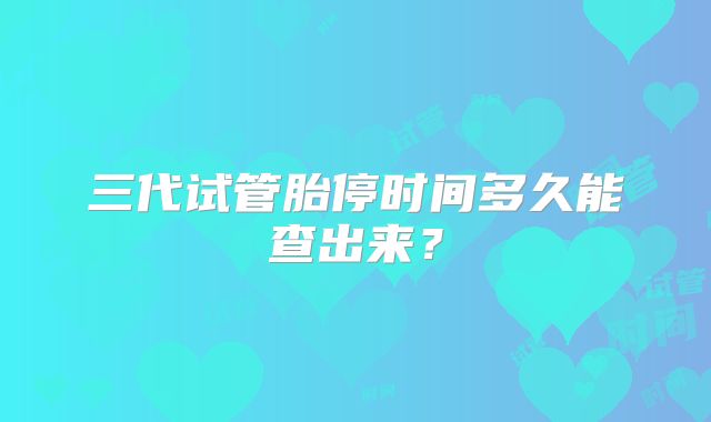 三代试管胎停时间多久能查出来？