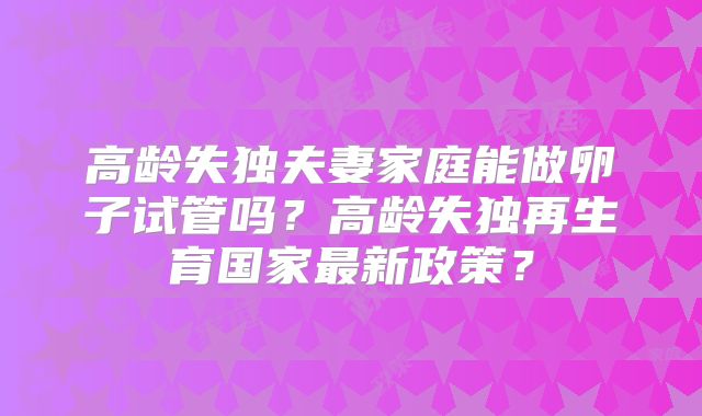 高龄失独夫妻家庭能做卵子试管吗？高龄失独再生育国家最新政策？