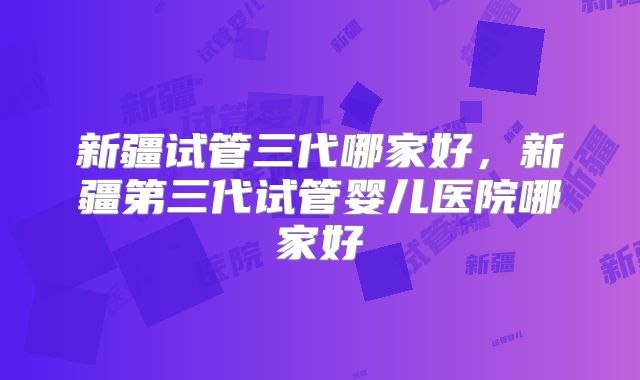 新疆试管三代哪家好,新疆第三代试管婴儿医院哪家好