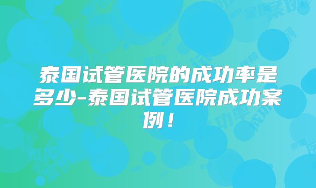 泰国试管医院的成功率是多少-泰国试管医院成功案例！