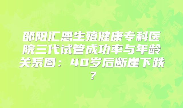 邵阳汇恩生殖健康专科医院三代试管成功率与年龄关系图：40岁后断崖下跌？