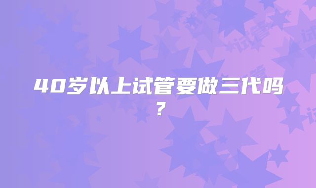 40岁以上试管要做三代吗?