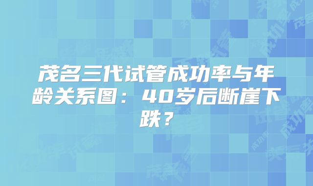 茂名三代试管成功率与年龄关系图：40岁后断崖下跌？