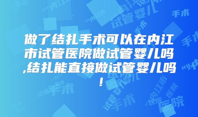 做了结扎手术可以在内江市试管医院做试管婴儿吗,结扎能直接做试管婴儿吗！