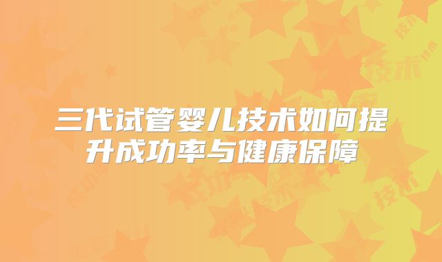 三代试管婴儿技术如何提升成功率与健康保障