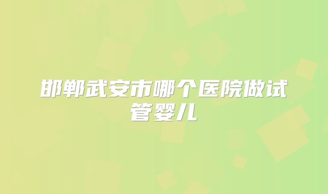 邯郸武安市哪个医院做试管婴儿