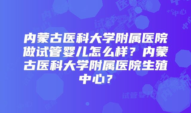 内蒙古医科大学附属医院做试管婴儿怎么样?内蒙古医科大学附属医院生殖中心?