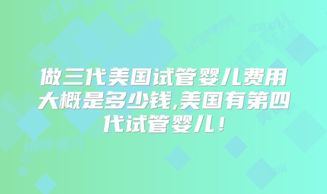 做三代美国试管婴儿费用大概是多少钱,美国有第四代试管婴儿！