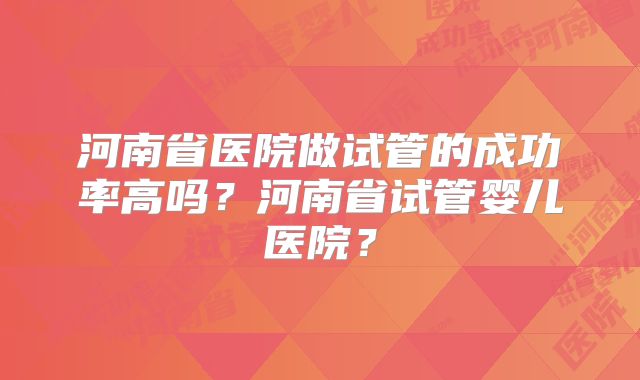 河南省医院做试管的成功率高吗？河南省试管婴儿医院？