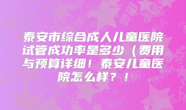 泰安市综合成人儿童医院试管成功率是多少（费用与预算详细！泰安儿童医院怎么样？！