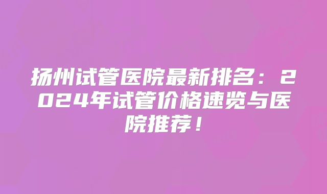 扬州试管医院最新排名：2024年试管价格速览与医院推荐！