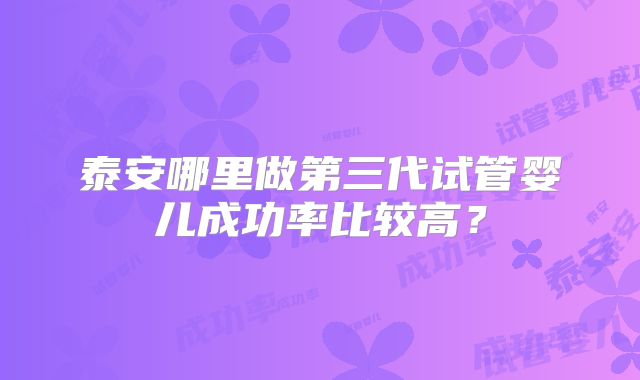 泰安哪里做第三代试管婴儿成功率比较高？