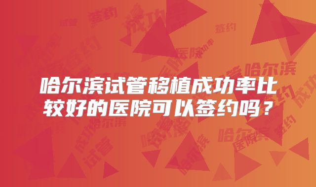 哈尔滨试管移植成功率比较好的医院可以签约吗？