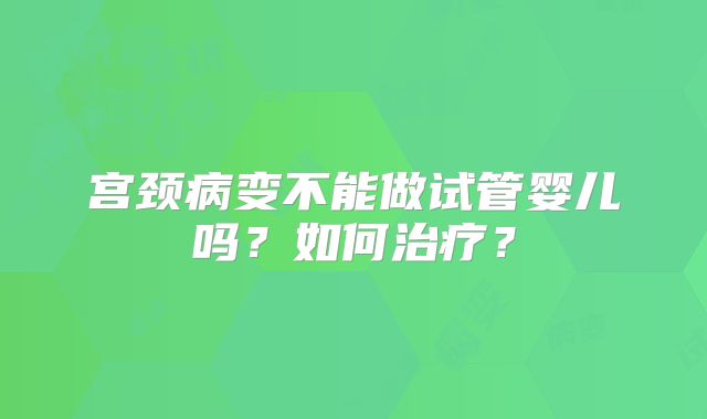 宫颈病变不能做试管婴儿吗？如何治疗？
