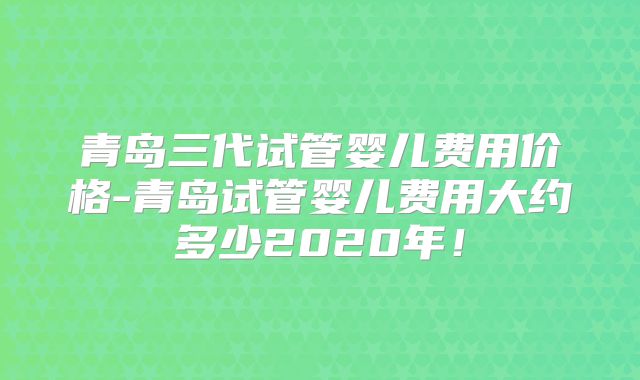 青岛三代试管婴儿费用价格-青岛试管婴儿费用大约多少2020年！