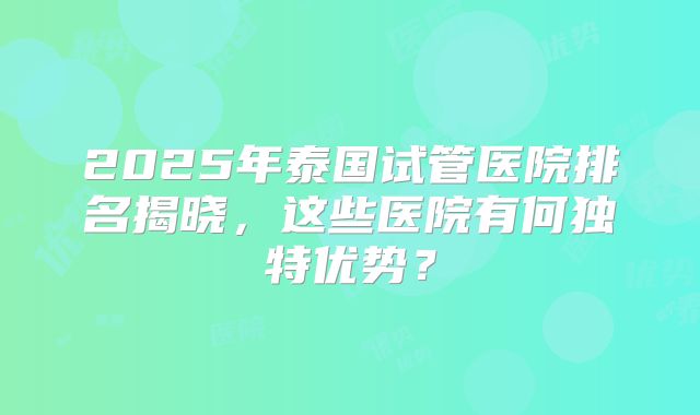 2025年泰国试管医院排名揭晓,这些医院有何独特优势?